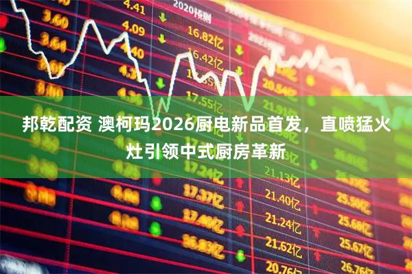 邦乾配资 澳柯玛2026厨电新品首发，直喷猛火灶引领中式厨房革新