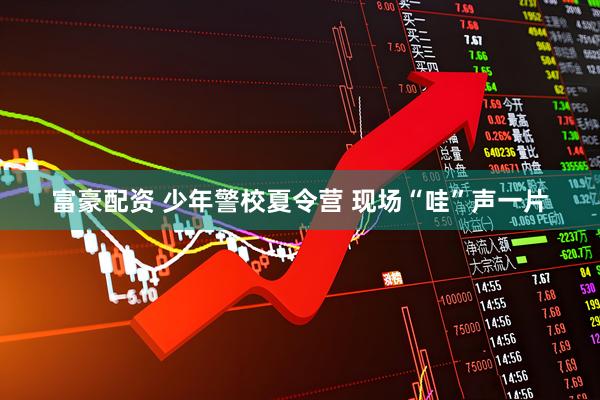 富豪配资 少年警校夏令营 现场“哇”声一片