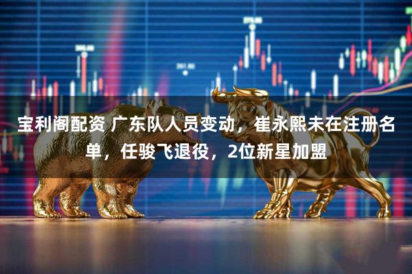 宝利阁配资 广东队人员变动，崔永熙未在注册名单，任骏飞退役，2位新星加盟