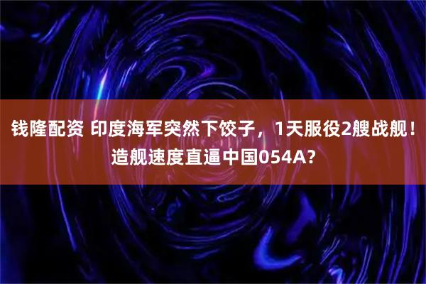 钱隆配资 印度海军突然下饺子，1天服役2艘战舰！造舰速度直逼中国054A？