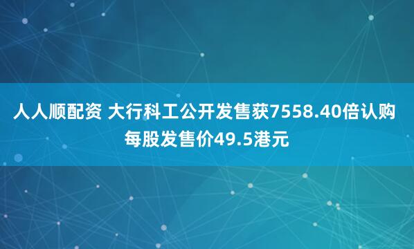 人人顺配资 大行科工公开发售获7558.40倍认购 每股发售价49.5港元