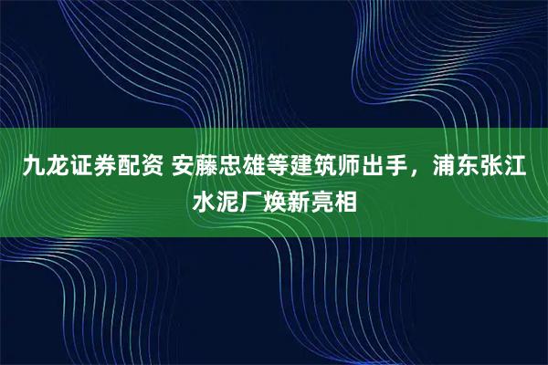 九龙证券配资 安藤忠雄等建筑师出手，浦东张江水泥厂焕新亮相