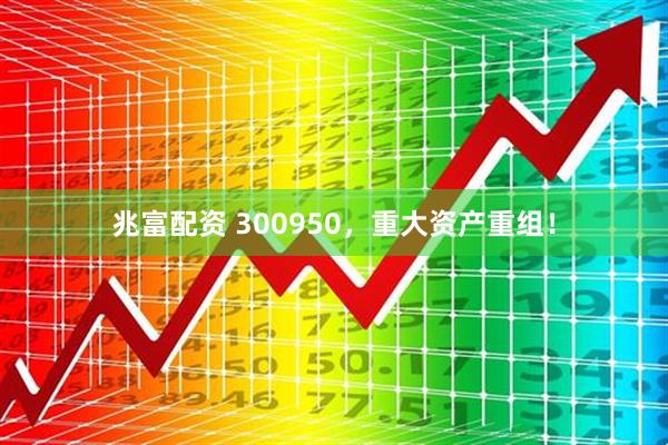 兆富配资 300950，重大资产重组！