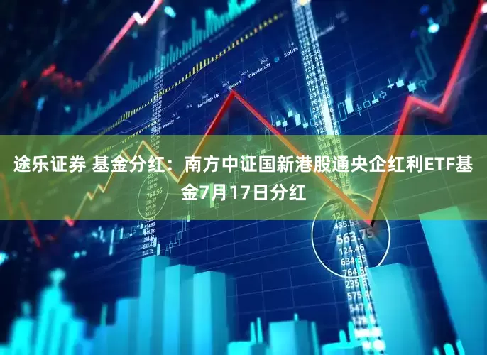 途乐证券 基金分红：南方中证国新港股通央企红利ETF基金7月17日分红