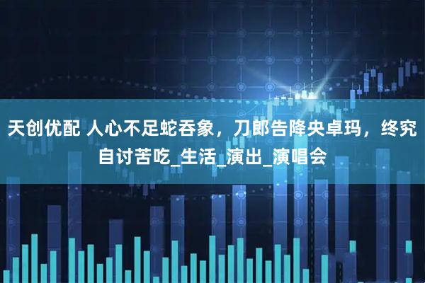 天创优配 人心不足蛇吞象，刀郎告降央卓玛，终究自讨苦吃_生活_演出_演唱会