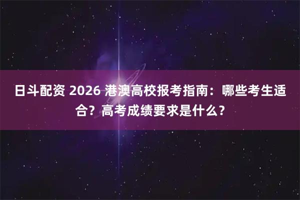 日斗配资 2026 港澳高校报考指南：哪些考生适合？高考成绩要求是什么？