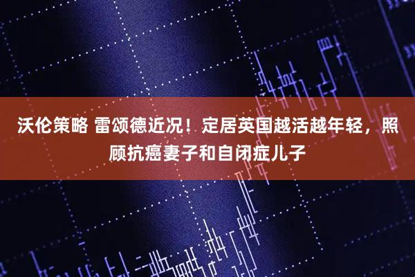 沃伦策略 雷颂德近况！定居英国越活越年轻，照顾抗癌妻子和自闭症儿子