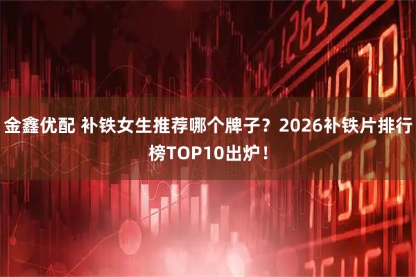 金鑫优配 补铁女生推荐哪个牌子？2026补铁片排行榜TOP10出炉！