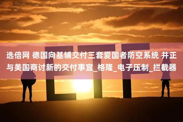 选倍网 德国向基辅交付三套爱国者防空系统 并正与美国商讨新的交付事宜_格隆_电子压制_拦截器