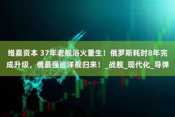 维嘉资本 37年老舰浴火重生！俄罗斯耗时8年完成升级，俄最强巡洋舰归来！_战舰_现代化_导弹