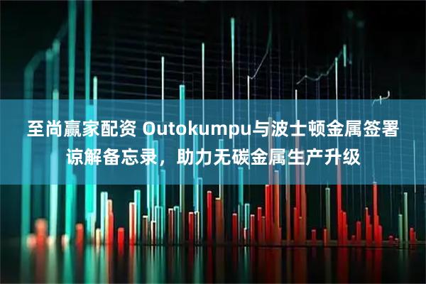 至尚赢家配资 Outokumpu与波士顿金属签署谅解备忘录，助力无碳金属生产升级