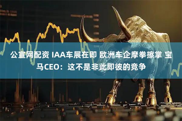 公宣网配资 IAA车展在即 欧洲车企摩拳擦掌 宝马CEO：这不是非此即彼的竞争
