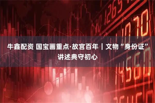 牛鑫配资 国宝画重点·故宫百年｜文物“身份证”讲述典守初心