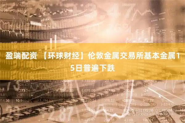 盈瑞配资 【环球财经】伦敦金属交易所基本金属15日普遍下跌