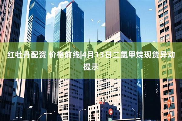 红牡丹配资 价格前线|4月13日二氯甲烷现货异动提示