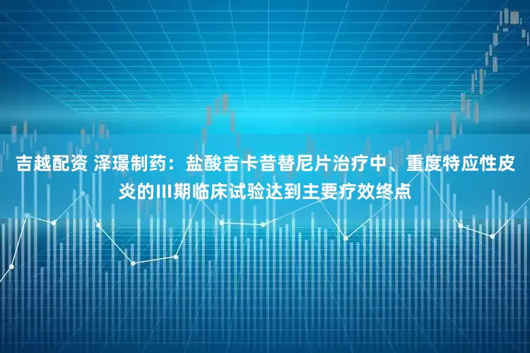 吉越配资 泽璟制药：盐酸吉卡昔替尼片治疗中、重度特应性皮炎的Ⅲ期临床试验达到主要疗效终点