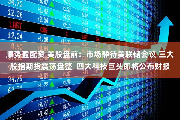 顺势盈配资 美股盘前：市场静待美联储会议 三大股指期货震荡盘整  四大科技巨头即将公布财报
