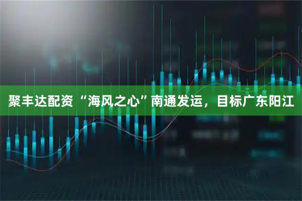 聚丰达配资 “海风之心”南通发运，目标广东阳江